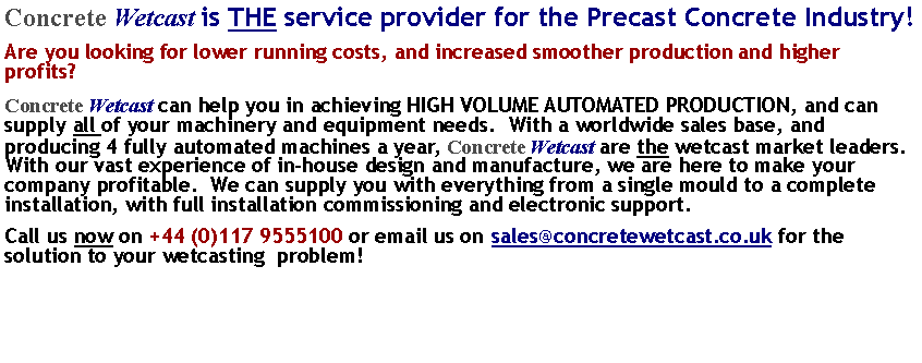 Text Box: Concrete Wetcast is THE service provider for the Precast Concrete Industry!Are you looking for lower running costs, and increased smoother production and higher  profits?Concrete Wetcast can help you in achieving HIGH VOLUME AUTOMATED PRODUCTION, and can supply all of your machinery and equipment needs.  With a worldwide sales base, and producing 4 fully automated machines a year, Concrete Wetcast are the wetcast market leaders.  With our vast experience of in-house design and manufacture, we are here to make your company profitable.  We can supply you with everything from a single mould to a complete installation, with full installation commissioning and electronic support.Call us now on +44 (0)117 9555100 or email us on ##sales@concretewetcast.co.uk for the solution to your wetcasting  problem!